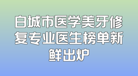 白城市医学美牙修复专业医生榜单新鲜出炉