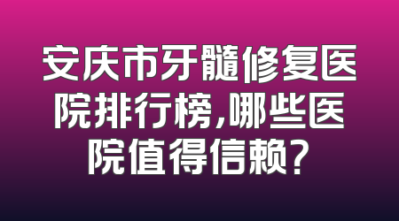 安庆市牙髓修复医院排行榜，哪些医院值得信赖？