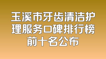 玉溪市牙齿清洁护理服务口碑排行榜前十名公布