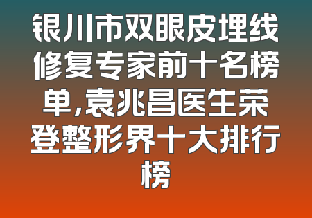 银川市双眼皮埋线修复专家前十名榜单，袁兆昌医生荣登整形界十大排行榜