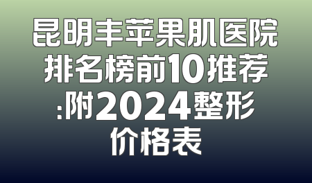 昆明丰苹果肌医院排名榜前10推荐：附2024整形价格表