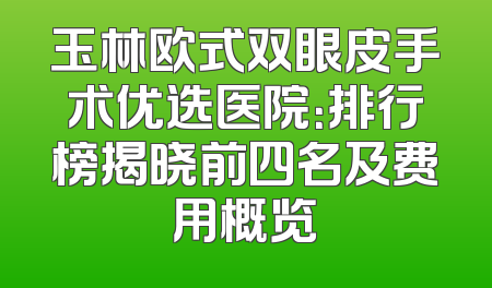 玉林欧式双眼皮手术优选医院：排行榜揭晓前四名及费用概览