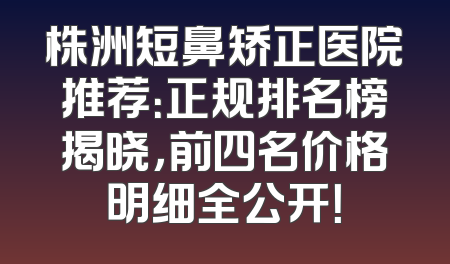 株洲短鼻矫正医院推荐：正规排名榜揭晓，前四名价格明细全公开！