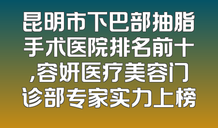 昆明市下巴部抽脂手术医院排名前十，容妍医疗美容门诊部专家实力上榜