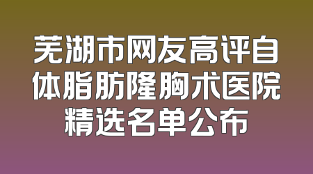 芜湖市网友高评自体脂肪隆胸术医院精选名单公布