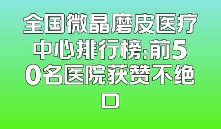 全国微晶磨皮医疗中心排行榜：前50名医院获赞不绝口