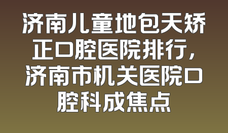 济南儿童地包天矫正口腔医院排行，济南市机关医院口腔科成焦点