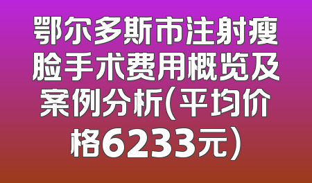 鄂尔多斯市注射瘦脸手术费用概览及案例分析（平均价格6233元）