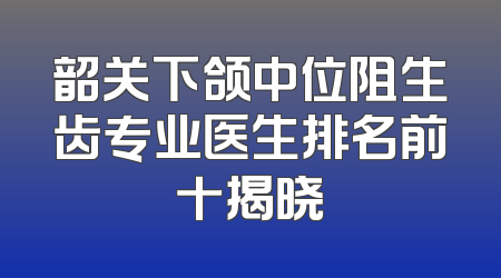 韶关下颌中位阻生齿专业医生排名前十揭晓