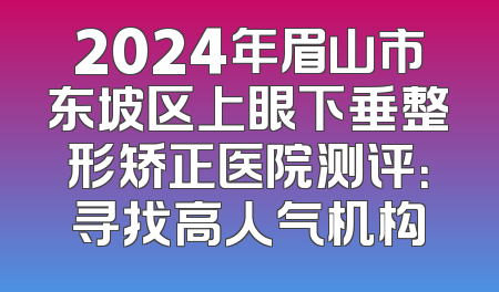 2024年眉山市东坡区上眼下垂整形矫正医院测评：寻找高人气机构