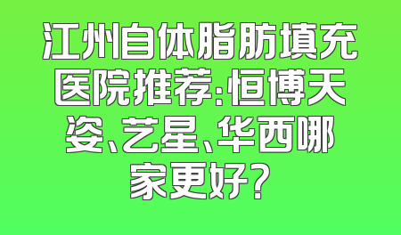 江州自体脂肪填充医院推荐：恒博天姿、艺星、华西哪家更好？