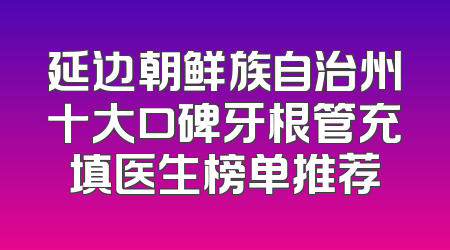 延边朝鲜族自治州十大口碑牙根管充填医生榜单推荐