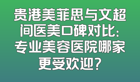 贵港美菲思与文超间医美口碑对比：专业美容医院哪家更受欢迎？