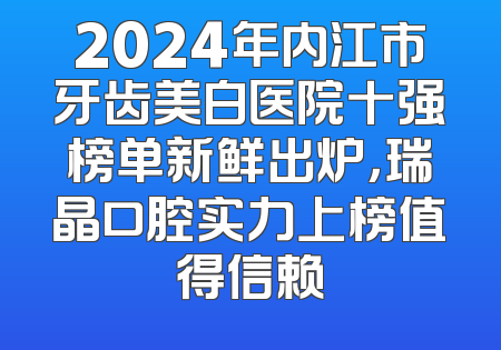 2024年内江市牙齿美白医院十强榜单新鲜出炉，瑞晶口腔实力上榜值得信赖