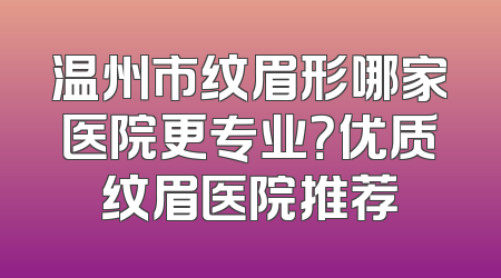 温州市纹眉形哪家医院更专业？优质纹眉医院推荐