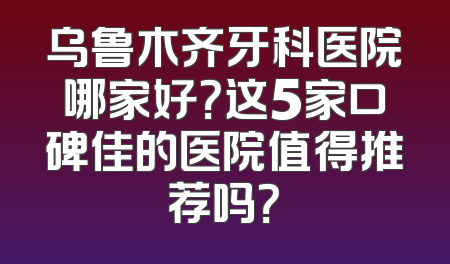 乌鲁木齐牙科医院哪家好？这5家口碑佳的医院值得推荐吗？