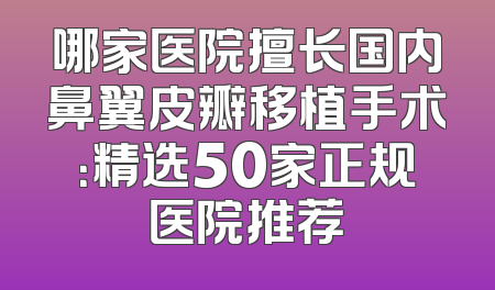 哪家医院擅长国内鼻翼皮瓣移植手术：精选50家正规医院推荐