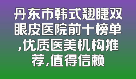 丹东市韩式翘睫双眼皮医院前十榜单，优质医美机构推荐，值得信赖
