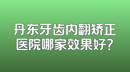 丹东牙齿内翻矫正医院哪家效果好？