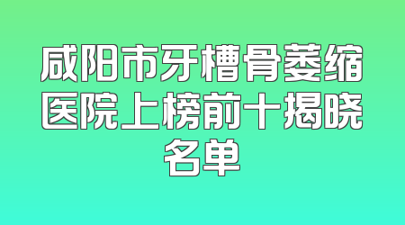 咸阳市牙槽骨萎缩医院上榜前十揭晓名单