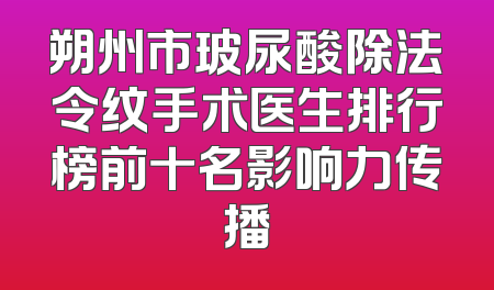 朔州市玻尿酸除法令纹手术医生排行榜前十名影响力传播