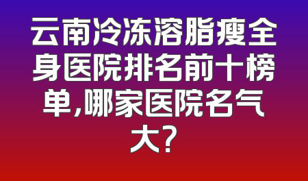 云南冷冻溶脂瘦全身医院排名前十榜单，哪家医院名气大？