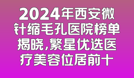 2024年西安微针缩毛孔医院榜单揭晓，繁星优选医疗美容位居前十