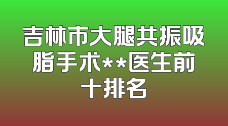 吉林市大腿共振吸脂手术**医生前十排名