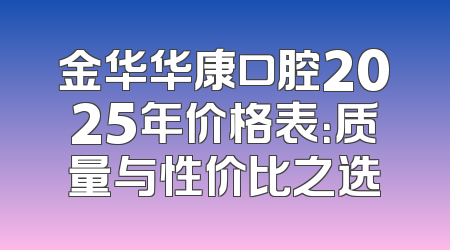 金华华康口腔2025年价格表：质量与性价比之选