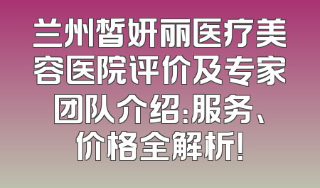 兰州皙妍丽医疗美容医院评价及专家团队介绍：服务、价格全解析！