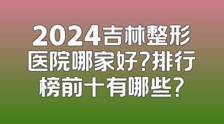 2024吉林整形医院哪家好？排行榜前十有哪些？