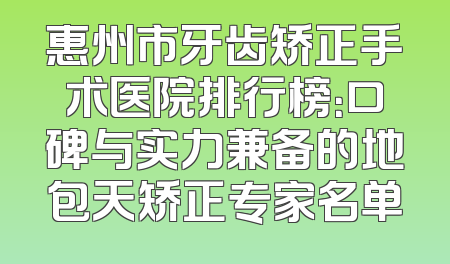 惠州市牙齿矫正手术医院排行榜：口碑与实力兼备的地包天矫正专家名单