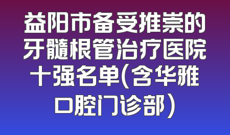 益阳市备受推崇的牙髓根管治疗医院十强名单（含华雅口腔门诊部）