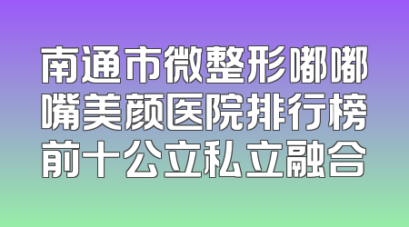 南通市微整形嘟嘟嘴美颜医院排行榜前十公立私立融合