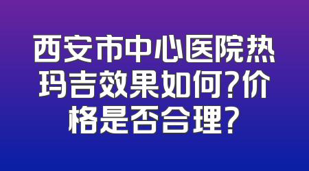 西安市中心医院热玛吉效果如何？价格是否合理？