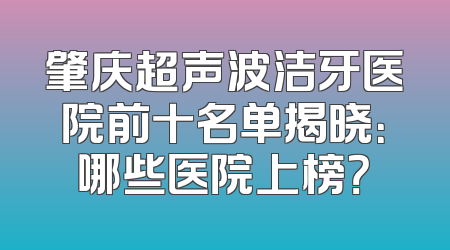 肇庆超声波洁牙医院前十名单揭晓：哪些医院上榜？