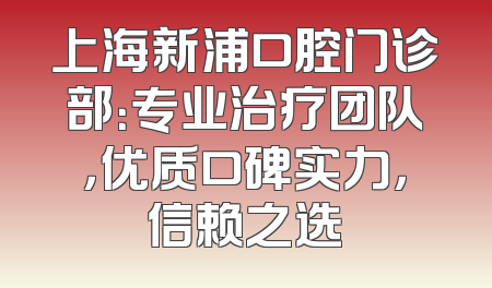 上海新浦口腔门诊部：专业治疗团队，优质口碑实力，信赖之选