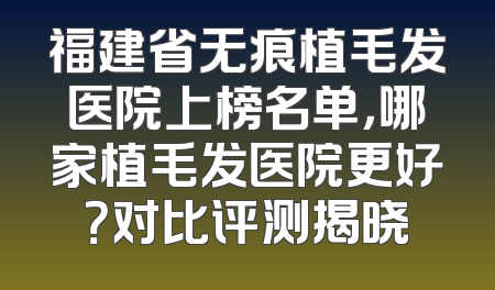 福建省无痕植毛发医院上榜名单，哪家植毛发医院更好？对比评测揭晓