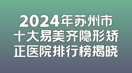 2024年苏州市十大易美齐隐形矫正医院排行榜揭晓