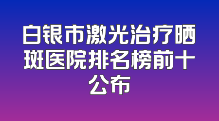 白银市激光治疗晒斑医院排名榜前十公布