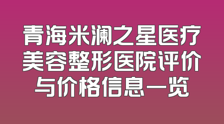 青海米澜之星医疗美容整形医院评价与价格信息一览