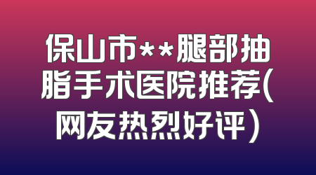 保山市**腿部抽脂手术医院推荐（网友热烈好评）