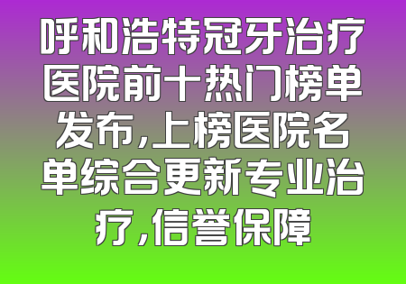 呼和浩特冠牙治疗医院前十热门榜单发布，上榜医院名单综合更新专业治疗，信誉保障