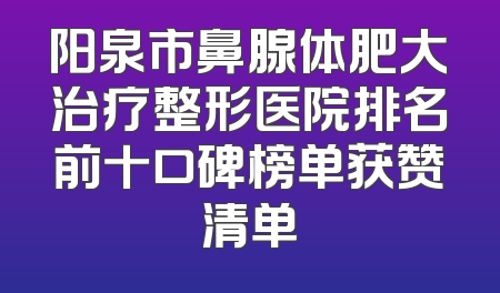 阳泉市鼻腺体肥大治疗整形医院排名前十口碑榜单获赞清单