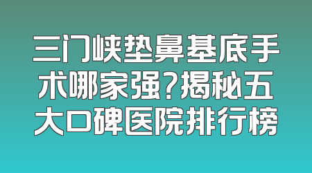 三门峡垫鼻基底手术哪家强？揭秘五大口碑医院排行榜