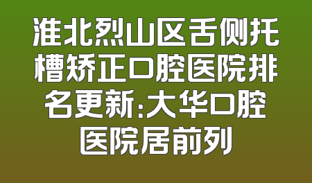 淮北烈山区舌侧托槽矫正口腔医院排名更新：大华口腔医院居前列