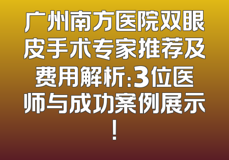 广州南方医院双眼皮手术专家推荐及费用解析：3位医师与成功案例展示！