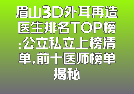 眉山3D外耳再造医生排名TOP榜：公立私立上榜清单，前十医师榜单揭秘