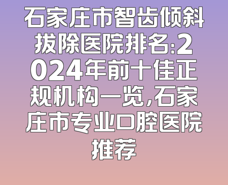 石家庄市智齿倾斜拔除医院排名：2024年前十佳正规机构一览，石家庄市专业口腔医院推荐