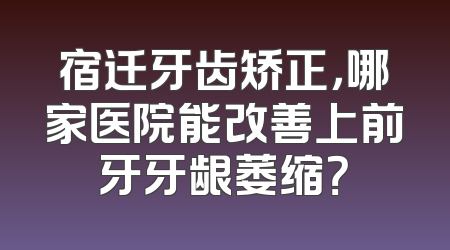 宿迁牙齿矫正，哪家医院能改善上前牙牙龈萎缩？